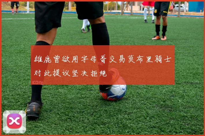 雄鹿曾欲用字母哥交易莫布里骑士对此提议坚决拒绝