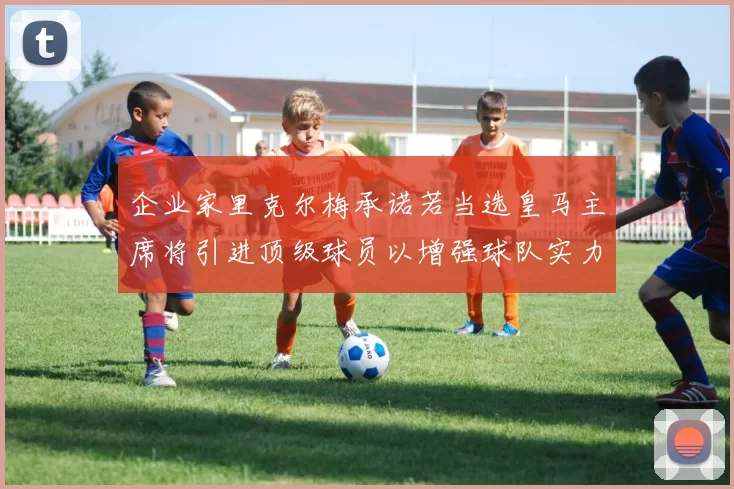 企业家里克尔梅承诺若当选皇马主席将引进顶级球员以增强球队实力
