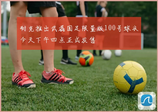 耐克推出武磊国足限量版100号球衣今天下午四点正式发售