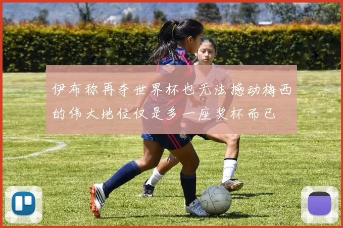 伊布称再夺世界杯也无法撼动梅西的伟大地位仅是多一座奖杯而已