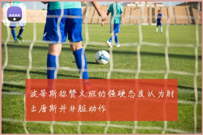 波蒂斯称赞文班的强硬态度认为肘击唐斯并非脏动作
