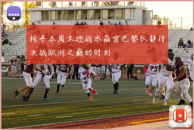 枪手本周末迎战水晶宫巴黎队静待决战欧洲之巅的时刻