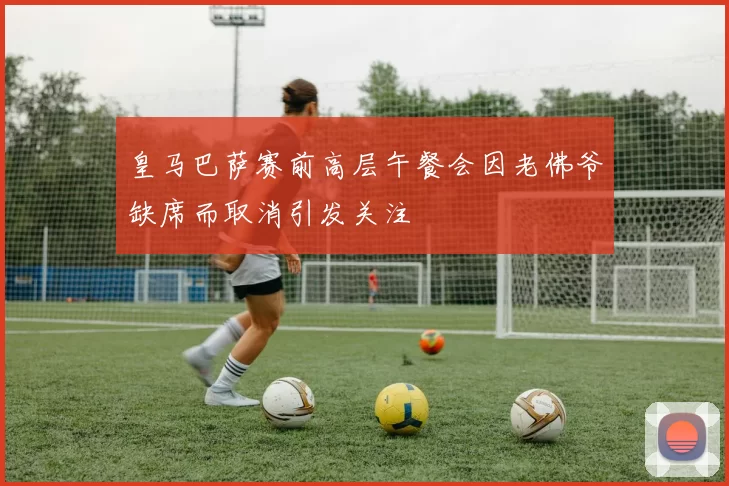 皇马巴萨赛前高层午餐会因老佛爷缺席而取消引发关注