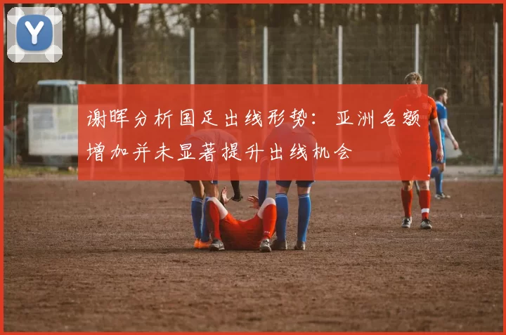 谢晖分析国足出线形势：亚洲名额增加并未显著提升出线机会