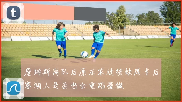 詹姆斯离队后原东家连续缺席季后赛湖人是否也会重蹈覆辙