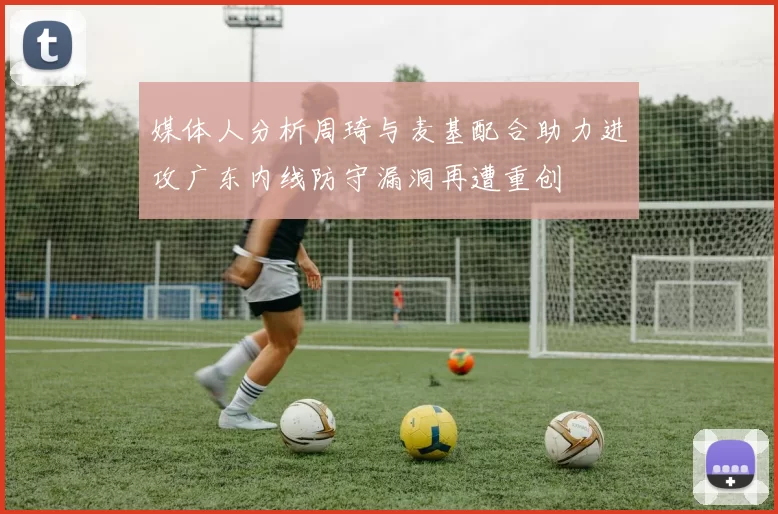 媒体人分析周琦与麦基配合助力进攻广东内线防守漏洞再遭重创