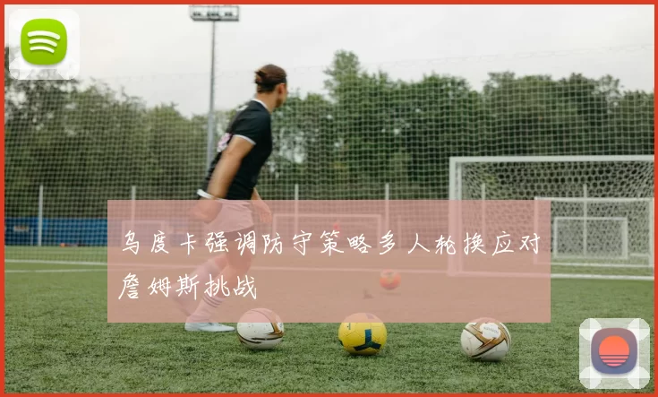 乌度卡强调防守策略多人轮换应对詹姆斯挑战