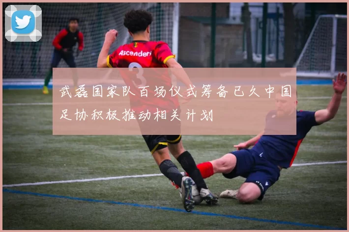武磊国家队百场仪式筹备已久中国足协积极推动相关计划