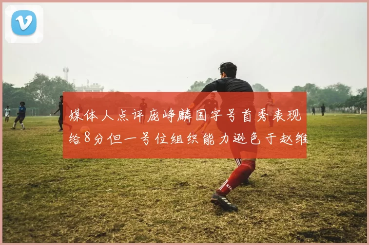 媒体人点评庞峥麟国字号首秀表现给8分但一号位组织能力逊色于赵维伦