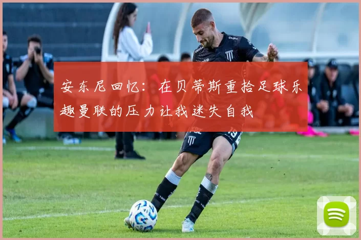 安东尼回忆：在贝蒂斯重拾足球乐趣曼联的压力让我迷失自我