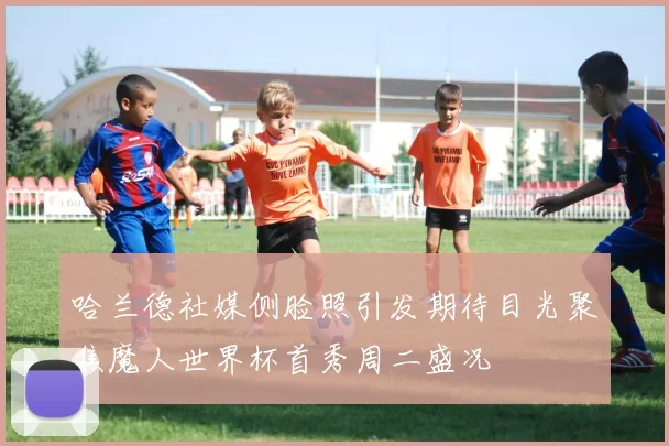 哈兰德社媒侧脸照引发期待目光聚焦魔人世界杯首秀周二盛况