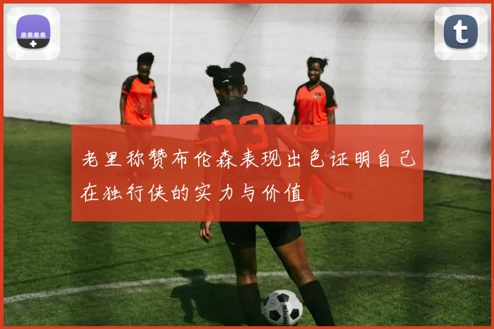 老里称赞布伦森表现出色证明自己在独行侠的实力与价值