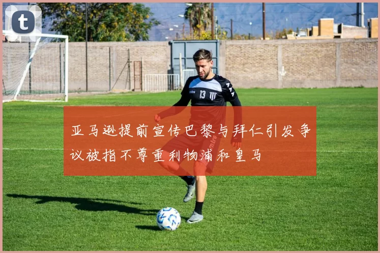 亚马逊提前宣传巴黎与拜仁引发争议被指不尊重利物浦和皇马