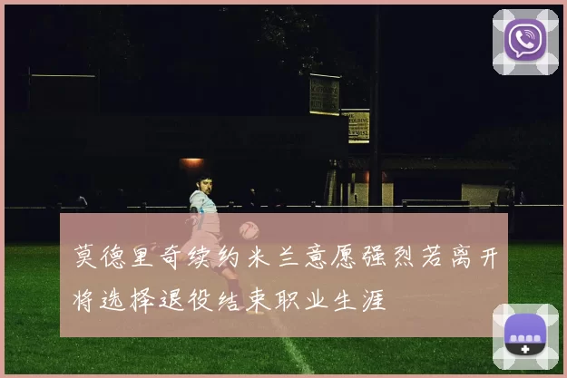 莫德里奇续约米兰意愿强烈若离开将选择退役结束职业生涯