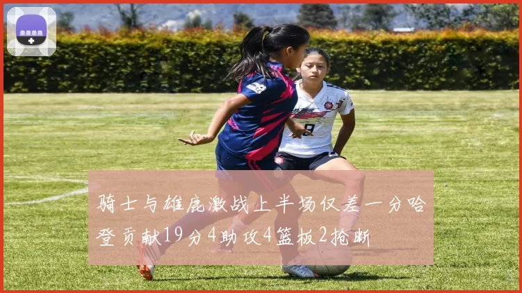 骑士与雄鹿激战上半场仅差一分哈登贡献19分4助攻4篮板2抢断
