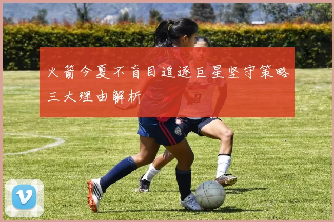 火箭今夏不盲目追逐巨星坚守策略三大理由解析