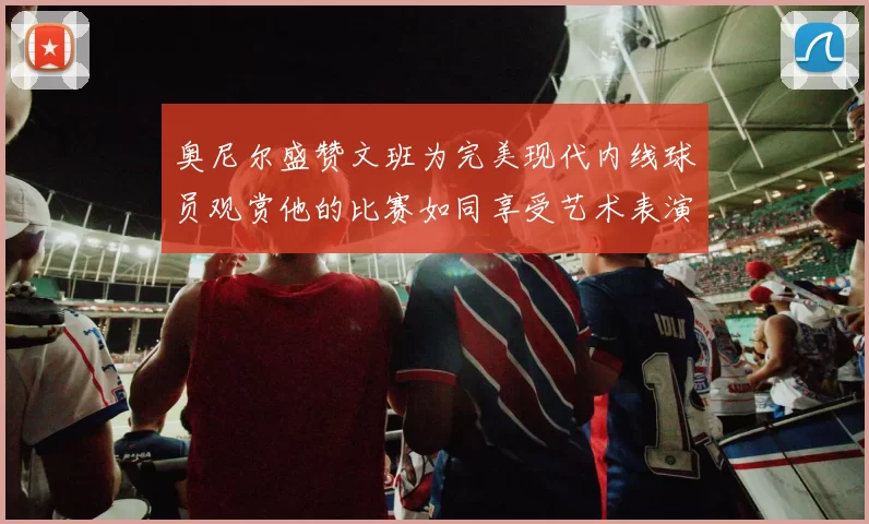 奥尼尔盛赞文班为完美现代内线球员观赏他的比赛如同享受艺术表演