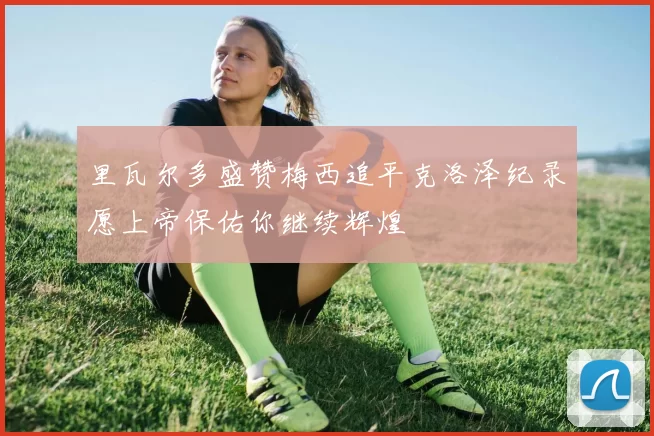 里瓦尔多盛赞梅西追平克洛泽纪录愿上帝保佑你继续辉煌