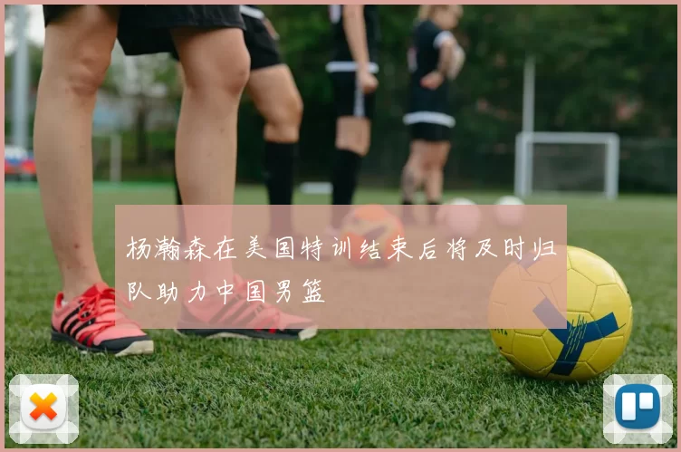 杨瀚森在美国特训结束后将及时归队助力中国男篮
