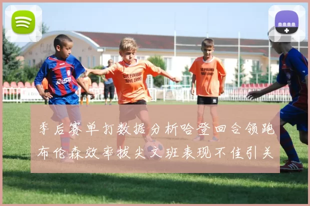 季后赛单打数据分析哈登回合领跑布伦森效率拔尖文班表现不佳引关注