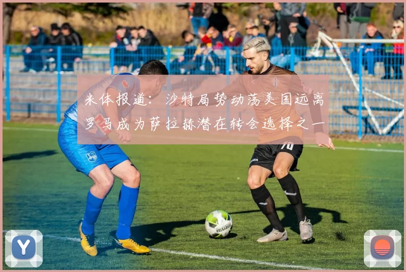 米体报道：沙特局势动荡美国远离罗马成为萨拉赫潜在转会选择之一