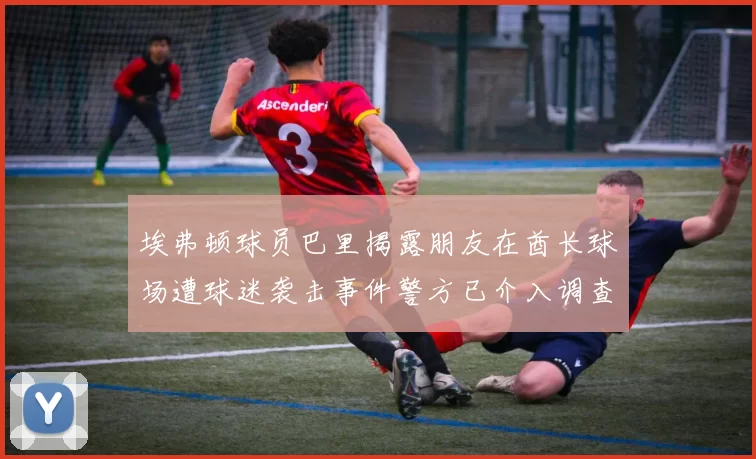 埃弗顿球员巴里揭露朋友在酋长球场遭球迷袭击事件警方已介入调查