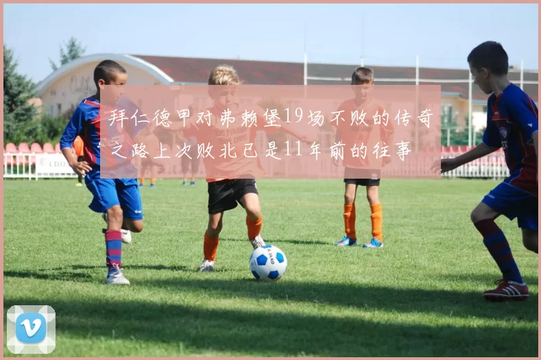 拜仁德甲对弗赖堡19场不败的传奇之路上次败北已是11年前的往事