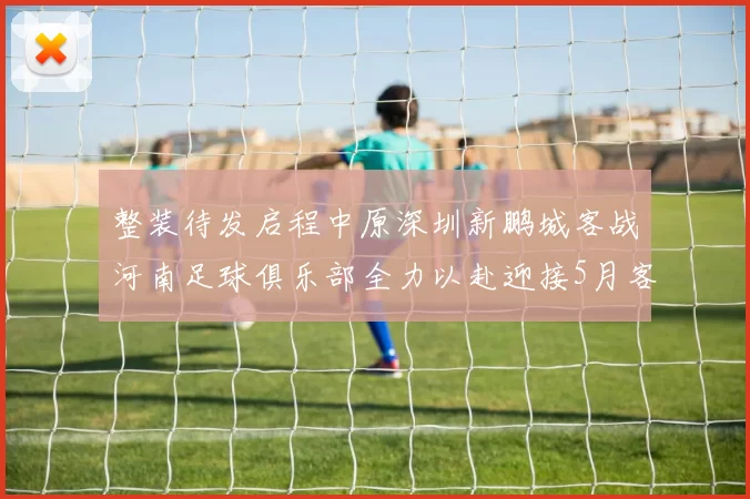 整装待发启程中原深圳新鹏城客战河南足球俱乐部全力以赴迎接5月客场挑战