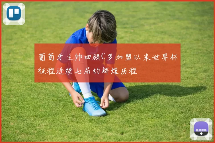 葡萄牙主帅回顾C罗加盟以来世界杯征程连续七届的辉煌历程