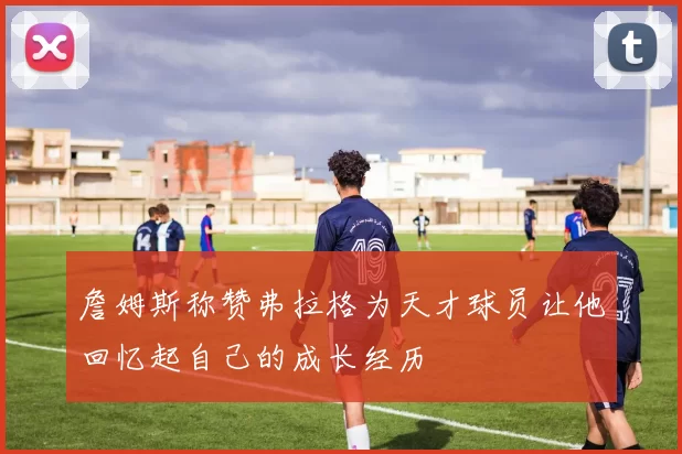 詹姆斯称赞弗拉格为天才球员让他回忆起自己的成长经历