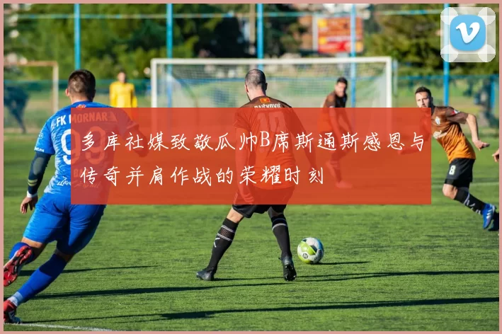 多库社媒致敬瓜帅B席斯通斯感恩与传奇并肩作战的荣耀时刻